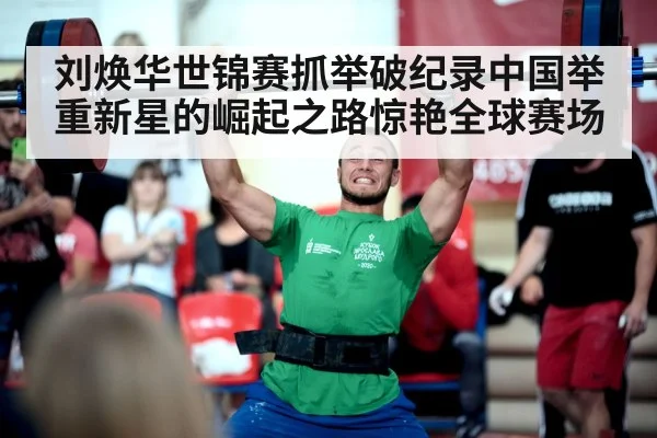 刘焕华世锦赛抓举破纪录中国举重新星的崛起之路惊艳全球赛场