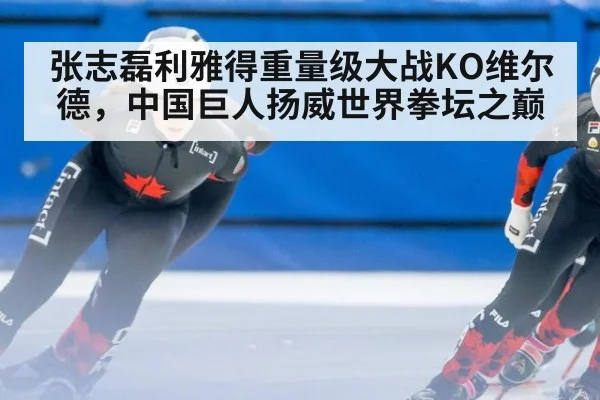 张志磊利雅得重量级大战KO维尔德，中国巨人扬威世界拳坛之巅